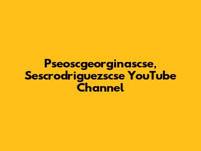 Pseoscgeorginascse, Sescrodriguezscse YouTube Channel