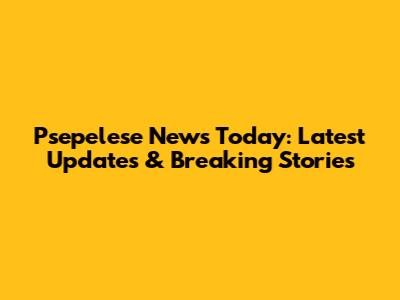 Psepelese News Today: Latest Updates & Breaking Stories