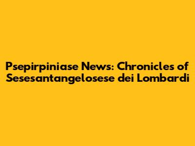 Psepirpiniase News: Chronicles of Sesesant'angelosese dei Lombardi