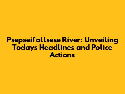 Psepseifallsese River: Unveiling Today's Headlines and Police Actions