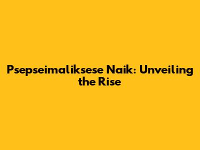 Psepseimaliksese Naik: Unveiling the Rise