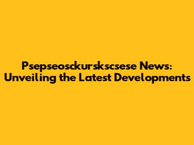Psepseosckurskscsese News: Unveiling the Latest Developments