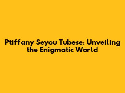 Ptiffany Seyou Tubese: Unveiling the Enigmatic World