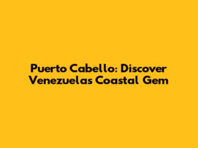 Puerto Cabello: Discover Venezuela's Coastal Gem