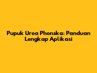 Pupuk Urea Phonska: Panduan Lengkap Aplikasi
