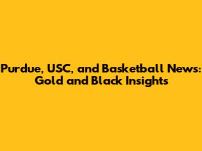 Purdue, USC, and Basketball News: Gold and Black Insights