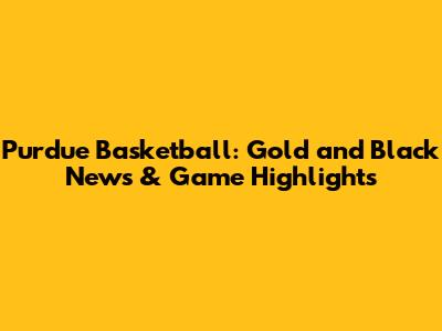 Purdue Basketball: Gold and Black News & Game Highlights