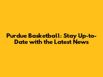 Purdue Basketball: Stay Up-to-Date with the Latest News