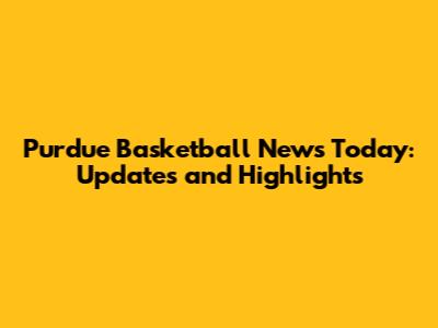 Purdue Basketball News Today: Updates and Highlights