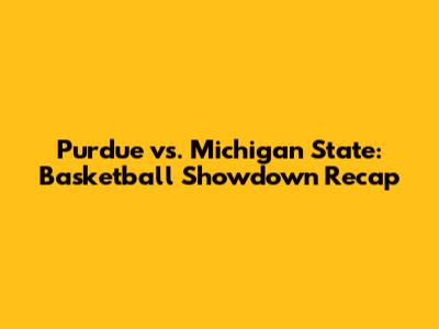 Purdue vs. Michigan State: Basketball Showdown Recap