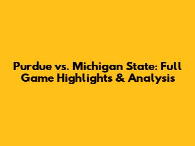 Purdue vs. Michigan State: Full Game Highlights & Analysis