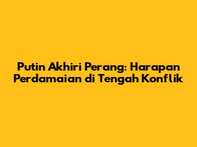 Putin Akhiri Perang: Harapan Perdamaian di Tengah Konflik