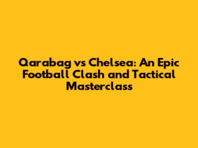 Qarabag vs Chelsea: An Epic Football Clash and Tactical Masterclass