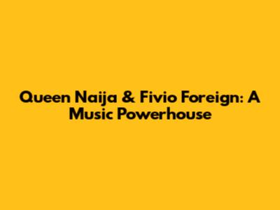 Queen Naija & Fivio Foreign: A Music Powerhouse