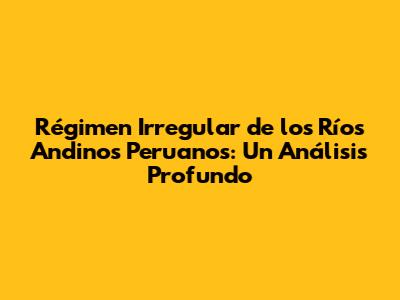 Régimen Irregular de los Ríos Andinos Peruanos: Un Análisis Profundo