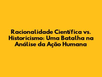 Racionalidade Científica vs. Historicismo: Uma Batalha na Análise da Ação Humana