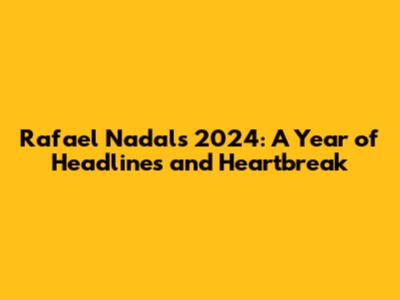 Rafael Nadal's 2024: A Year of Headlines and Heartbreak