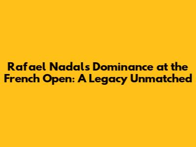 Rafael Nadal's Dominance at the French Open: A Legacy Unmatched
