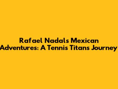 Rafael Nadal's Mexican Adventures: A Tennis Titan's Journey