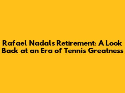 Rafael Nadal's Retirement: A Look Back at an Era of Tennis Greatness