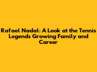 Rafael Nadal: A Look at the Tennis Legend's Growing Family and Career