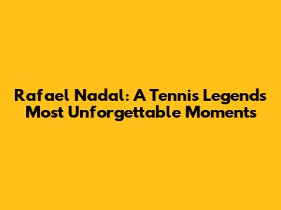 Rafael Nadal: A Tennis Legend's Most Unforgettable Moments