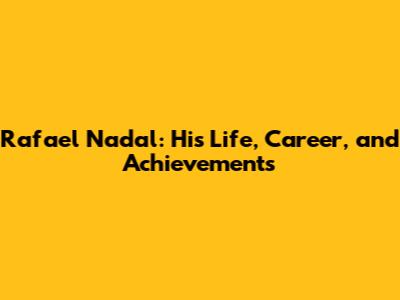 Rafael Nadal: His Life, Career, and Achievements