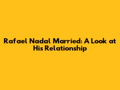 Rafael Nadal Married: A Look at His Relationship