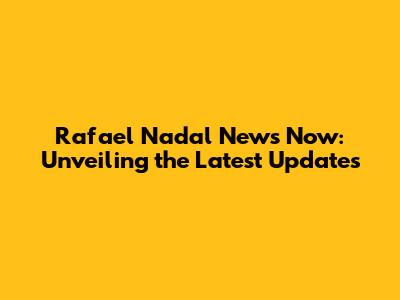 Rafael Nadal News Now: Unveiling the Latest Updates
