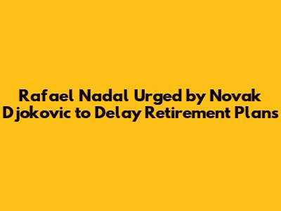 Rafael Nadal Urged by Novak Djokovic to Delay Retirement Plans