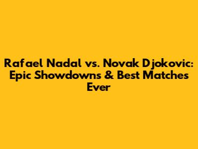 Rafael Nadal vs. Novak Djokovic: Epic Showdowns & Best Matches Ever