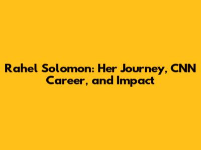 Rahel Solomon: Her Journey, CNN Career, and Impact