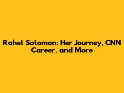Rahel Solomon: Her Journey, CNN Career, and More