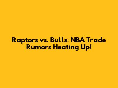 Raptors vs. Bulls: NBA Trade Rumors Heating Up!