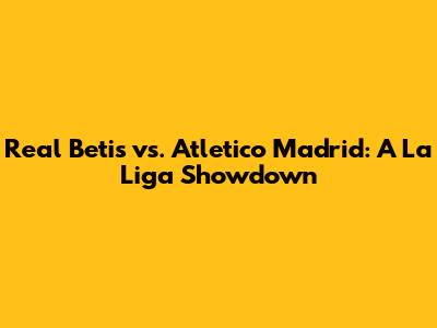 Real Betis vs. Atletico Madrid: A La Liga Showdown