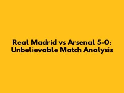 Real Madrid vs Arsenal 5-0: Unbelievable Match Analysis