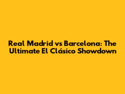 Real Madrid vs Barcelona: The Ultimate El Clásico Showdown