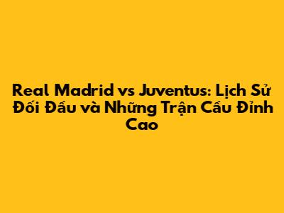 Real Madrid vs Juventus: Lịch Sử Đối Đầu và Những Trận Cầu Đỉnh Cao