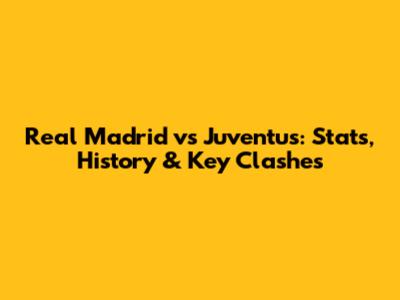 Real Madrid vs Juventus: Stats, History & Key Clashes