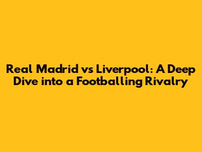 Real Madrid vs Liverpool: A Deep Dive into a Footballing Rivalry