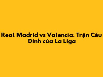 Real Madrid vs Valencia: Trận Cầu Đinh của La Liga