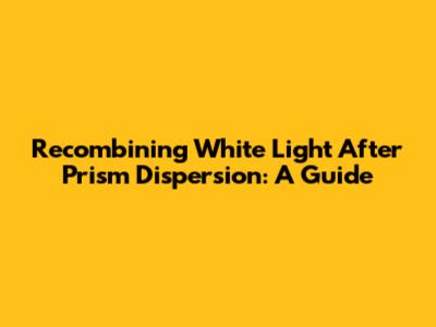 Recombining White Light After Prism Dispersion: A Guide