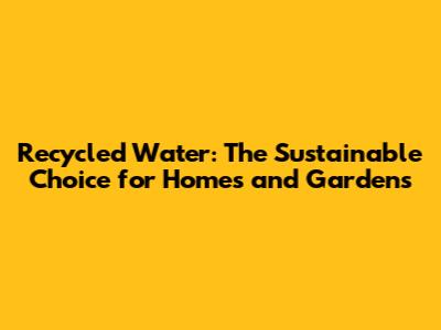 Recycled Water: The Sustainable Choice for Homes and Gardens