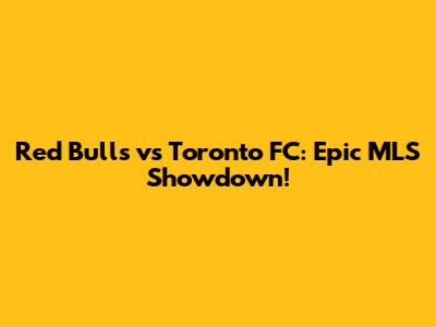 Red Bulls vs Toronto FC: Epic MLS Showdown!