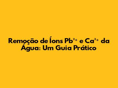 Remoção de Íons Pb²⁺ e Ca²⁺ da Água: Um Guia Prático
