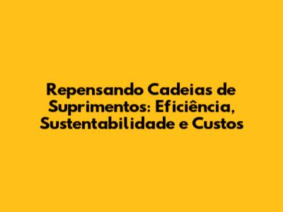 Repensando Cadeias de Suprimentos: Eficiência, Sustentabilidade e Custos