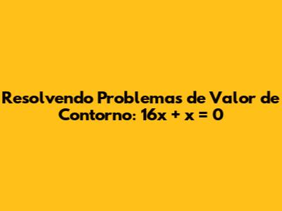 Resolvendo Problemas de Valor de Contorno: 16x'' + x = 0