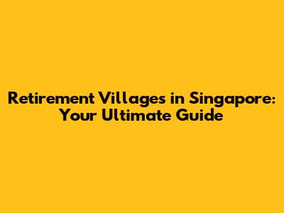 Retirement Villages in Singapore: Your Ultimate Guide
