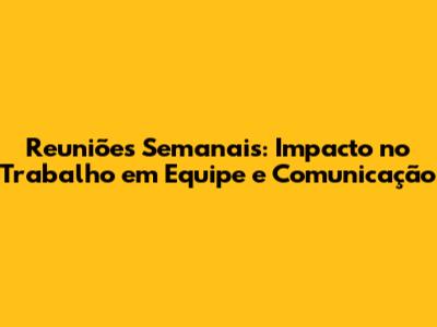 Reuniões Semanais: Impacto no Trabalho em Equipe e Comunicação