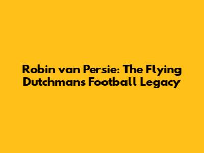 Robin van Persie: The Flying Dutchman's Football Legacy